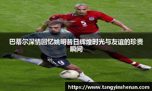 巴蒂尔深情回忆姚明昔日辉煌时光与友谊的珍贵瞬间